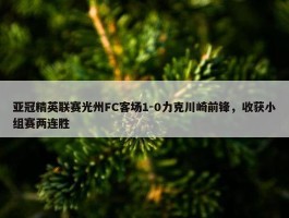 亚冠精英联赛光州FC客场1-0力克川崎前锋，收获小组赛两连胜