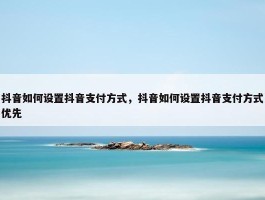 抖音如何设置抖音支付方式，抖音如何设置抖音支付方式优先