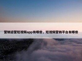 营销运营短视频app有哪些，短视频营销平台有哪些