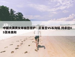 中国大满贯女单抽签出炉：王曼昱VS石洵瑶 何卓佳VS张本美和