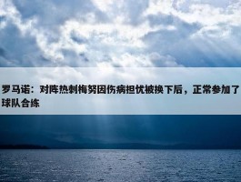 罗马诺：对阵热刺梅努因伤病担忧被换下后，正常参加了球队合练