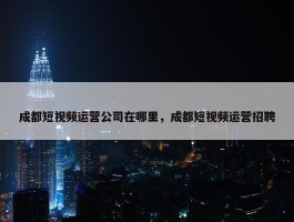 成都短视频运营公司在哪里，成都短视频运营招聘