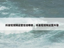 抖音短视频运营包括哪些，抖音短视频运营内容