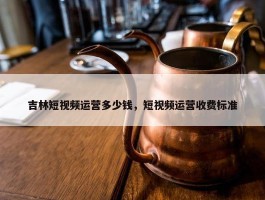 吉林短视频运营多少钱，短视频运营收费标准