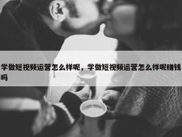 学做短视频运营怎么样呢，学做短视频运营怎么样呢赚钱吗