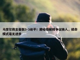 马奎尔救主曼联3-3绝平！滕哈格解释争议换人，续命模式毫无进步