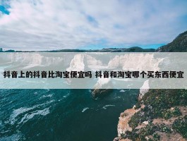 抖音上的抖音比淘宝便宜吗 抖音和淘宝哪个买东西便宜