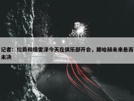 记者：拉爵和格雷泽今天在俱乐部开会，滕哈赫未来悬而未决