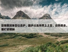 亚锦赛团体签位出炉，国乒以逸待劳上上签，日韩厮杀，要盯紧朝鲜