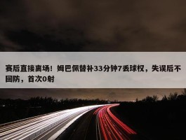 赛后直接离场！姆巴佩替补33分钟7丢球权，失误后不回防，首次0射