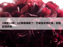 5场造12球！1亿锋霸踢疯了：打破鲁尼神纪录，创造欧冠历史