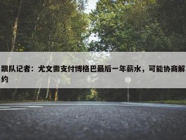 跟队记者：尤文需支付博格巴最后一年薪水，可能协商解约