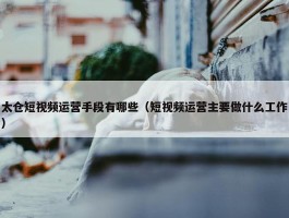 太仓短视频运营手段有哪些（短视频运营主要做什么工作）