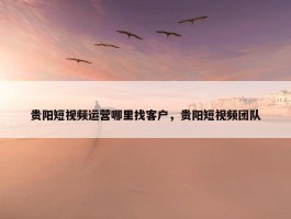 贵阳短视频运营哪里找客户，贵阳短视频团队