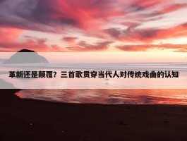 革新还是颠覆？三首歌贯穿当代人对传统戏曲的认知