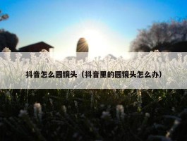 抖音怎么圆镜头（抖音里的圆镜头怎么办）