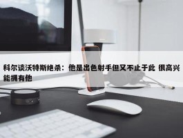 科尔谈沃特斯绝杀：他是出色射手但又不止于此 很高兴能拥有他