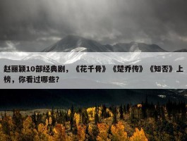 赵丽颖10部经典剧，《花千骨》《楚乔传》《知否》上榜，你看过哪些？