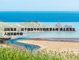 议起复盘 _ 这个难题令科尔和库里头疼 勇士首发五人组到底咋排