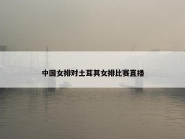 中国女排对土耳其女排比赛直播