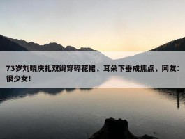 73岁刘晓庆扎双辫穿碎花裙，耳朵下垂成焦点，网友：很少女！