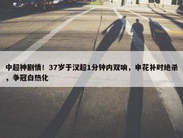 中超神剧情！37岁于汉超1分钟内双响，申花补时绝杀，争冠白热化