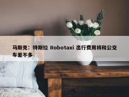 马斯克：特斯拉 Robotaxi 出行费用将和公交车差不多