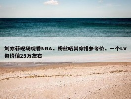 刘亦菲现场观看NBA，粉丝晒其穿搭参考价，一个LV包价值25万左右