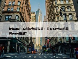 iPhone 16或被大幅砍单！只有AI才能拯救iPhone销量？