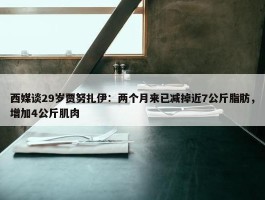 西媒谈29岁贾努扎伊：两个月来已减掉近7公斤脂肪，增加4公斤肌肉