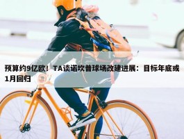 预算约9亿欧！TA谈诺坎普球场改建进展：目标年底或1月回归