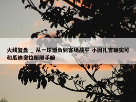 火线复盘 _ 从一球憾负到客场战平 小因扎吉确实可和瓜迪奥拉掰掰手腕