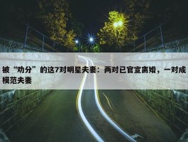 被“劝分”的这7对明星夫妻：两对已官宣离婚，一对成模范夫妻