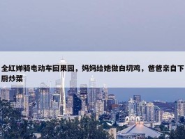 全红婵骑电动车回果园，妈妈给她做白切鸡，爸爸亲自下厨炒菜