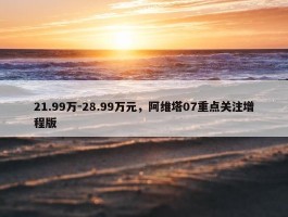 21.99万-28.99万元，阿维塔07重点关注增程版