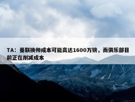 TA：曼联换帅成本可能高达1600万镑，而俱乐部目前正在削减成本