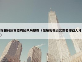 短视频运营要有团队吗现在（做短视频运营需要哪些人才）