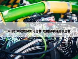 平潭公司短视频如何运营 短视频平台建设运营