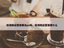 短视频运营需要会ps吗，短视频运营需要什么