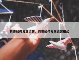 抖音如何发展运营，抖音如何发展运营模式