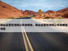 鞍山运营短视频公司有哪些，鞍山运营短视频公司有哪些项目