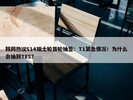 韩网热议S14瑞士轮首轮抽签：T1紧急情况！为什么会抽到TES？