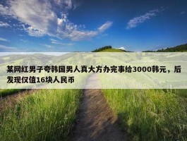 某网红男子夸韩国男人真大方办完事给3000韩元，后发现仅值16块人民币