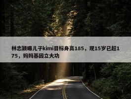 林志颖曝儿子kimi目标身高185，现15岁已超175，妈妈基因立大功