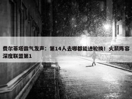 费尔蒂塔霸气发声：第14人去哪都能进轮换！火箭阵容深度联盟第1