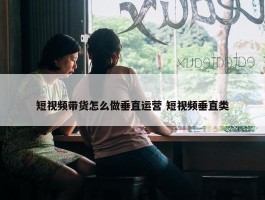 短视频带货怎么做垂直运营 短视频垂直类