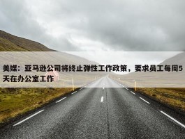 美媒：亚马逊公司将终止弹性工作政策，要求员工每周5天在办公室工作