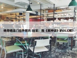 杨奇晒出门在外照片 玩家：我《黑神话》的DLC呢？