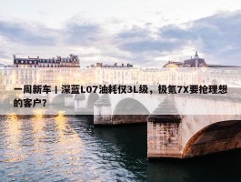 一周新车丨深蓝L07油耗仅3L级，极氪7X要抢理想的客户？