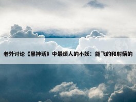 老外讨论《黑神话》中最烦人的小妖：能飞的和射箭的